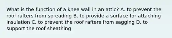 What is the function of a knee wall in an attic? A. to prevent the roof rafters from spreading B. to provide a surface for attaching insulation C. to prevent the roof rafters from sagging D. to support the roof sheathing