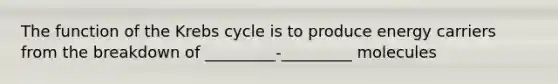 The function of the Krebs cycle is to produce energy carriers from the breakdown of _________-_________ molecules