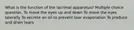 What is the function of the lacrimal apparatus? Multiple choice question. To move the eyes up and down To move the eyes laterally To secrete an oil to prevent tear evaporation To produce and drain tears