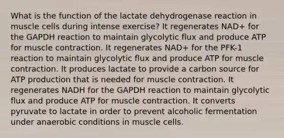 What is the function of the lactate dehydrogenase reaction in muscle cells during intense exercise? It regenerates NAD+ for the GAPDH reaction to maintain glycolytic flux and produce ATP for muscle contraction. It regenerates NAD+ for the PFK-1 reaction to maintain glycolytic flux and produce ATP for muscle contraction. It produces lactate to provide a carbon source for ATP production that is needed for muscle contraction. It regenerates NADH for the GAPDH reaction to maintain glycolytic flux and produce ATP for muscle contraction. It converts pyruvate to lactate in order to prevent alcoholic fermentation under anaerobic conditions in muscle cells.