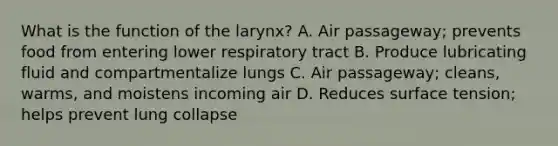 What is the function of the larynx? A. Air passageway; prevents food from entering lower respiratory tract B. Produce lubricating fluid and compartmentalize lungs C. Air passageway; cleans, warms, and moistens incoming air D. Reduces surface tension; helps prevent lung collapse