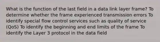 What is the function of the last field in a data link layer frame? To determine whether the frame experienced transmission errors To identify special flow control services such as quality of service (QoS) To identify the beginning and end limits of the frame To identify the Layer 3 protocol in the data field