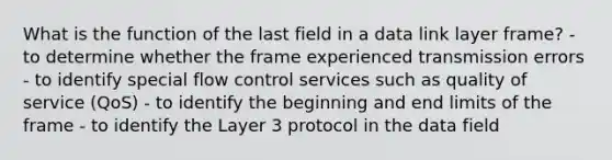 What is the function of the last field in a data link layer frame? - to determine whether the frame experienced transmission errors - to identify special flow control services such as quality of service (QoS) - to identify the beginning and end limits of the frame - to identify the Layer 3 protocol in the data field