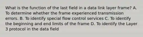 What is the function of the last field in a data link layer frame? A. To determine whether the frame experienced transmission errors. B. To identify special flow control services C. To identify the beginning and end limits of the frame D. To identify the Layer 3 protocol in the data field