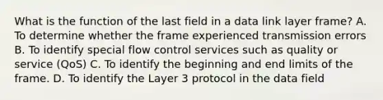 What is the function of the last field in a data link layer frame? A. To determine whether the frame experienced transmission errors B. To identify special flow control services such as quality or service (QoS) C. To identify the beginning and end limits of the frame. D. To identify the Layer 3 protocol in the data field