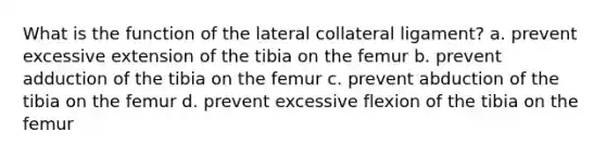 What is the function of the lateral collateral ligament? a. prevent excessive extension of the tibia on the femur b. prevent adduction of the tibia on the femur c. prevent abduction of the tibia on the femur d. prevent excessive flexion of the tibia on the femur