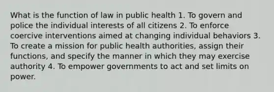 What is the function of law in public health 1. To govern and police the individual interests of all citizens 2. To enforce coercive interventions aimed at changing individual behaviors 3. To create a mission for public health authorities, assign their functions, and specify the manner in which they may exercise authority 4. To empower governments to act and set limits on power.