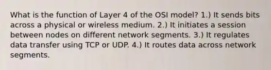 What is the function of Layer 4 of the OSI model? 1.) It sends bits across a physical or wireless medium. 2.) It initiates a session between nodes on different network segments. 3.) It regulates data transfer using TCP or UDP. 4.) It routes data across network segments.