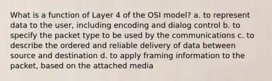 What is a function of Layer 4 of the OSI model? a. to represent data to the user, including encoding and dialog control b. to specify the packet type to be used by the communications c. to describe the ordered and reliable delivery of data between source and destination d. to apply framing information to the packet, based on the attached media