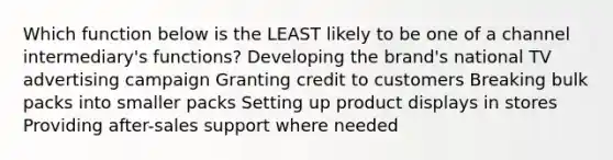 Which function below is the LEAST likely to be one of a channel intermediary's functions? Developing the brand's national TV advertising campaign Granting credit to customers Breaking bulk packs into smaller packs Setting up product displays in stores Providing after-sales support where needed