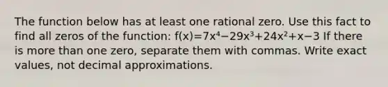 The function below has at least one rational zero. Use this fact to find all zeros of the function: f(x)=7x⁴−29x³+24x²+x−3 If there is more than one zero, separate them with commas. Write exact values, not decimal approximations.