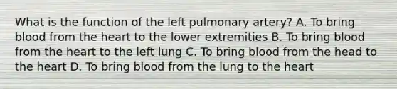 What is the function of the left pulmonary​ artery? A. To bring blood from the heart to the lower extremities B. To bring blood from the heart to the left lung C. To bring blood from the head to the heart D. To bring blood from the lung to the heart