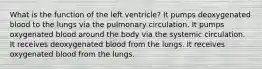 What is the function of the left ventricle? It pumps deoxygenated blood to the lungs via the pulmonary circulation. It pumps oxygenated blood around the body via the systemic circulation. It receives deoxygenated blood from the lungs. It receives oxygenated blood from the lungs.