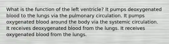 What is the function of the left ventricle? It pumps deoxygenated blood to the lungs via the pulmonary circulation. It pumps oxygenated blood around the body via the systemic circulation. It receives deoxygenated blood from the lungs. It receives oxygenated blood from the lungs.