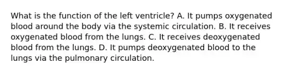 What is the function of the left ventricle? A. It pumps oxygenated blood around the body via the systemic circulation. B. It receives oxygenated blood from the lungs. C. It receives deoxygenated blood from the lungs. D. It pumps deoxygenated blood to the lungs via the pulmonary circulation.