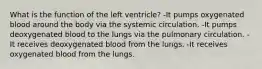 What is the function of the left ventricle? -It pumps oxygenated blood around the body via the systemic circulation. -It pumps deoxygenated blood to the lungs via the pulmonary circulation. -It receives deoxygenated blood from the lungs. -It receives oxygenated blood from the lungs.