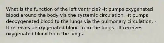 What is the function of the left ventricle? -It pumps oxygenated blood around the body via the systemic circulation. -It pumps deoxygenated blood to the lungs via the pulmonary circulation. -It receives deoxygenated blood from the lungs. -It receives oxygenated blood from the lungs.