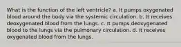 What is the function of the left ventricle? a. It pumps oxygenated blood around the body via the systemic circulation. b. It receives deoxygenated blood from the lungs. c. It pumps deoxygenated blood to the lungs via the pulmonary circulation. d. It receives oxygenated blood from the lungs.