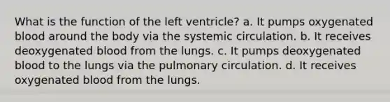 What is the function of the left ventricle? a. It pumps oxygenated blood around the body via the systemic circulation. b. It receives deoxygenated blood from the lungs. c. It pumps deoxygenated blood to the lungs via the pulmonary circulation. d. It receives oxygenated blood from the lungs.