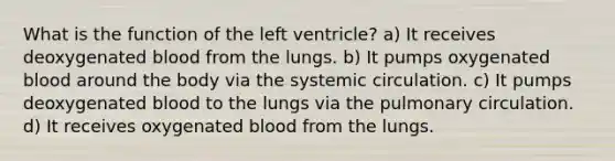 What is the function of the left ventricle? a) It receives deoxygenated blood from the lungs. b) It pumps oxygenated blood around the body via the systemic circulation. c) It pumps deoxygenated blood to the lungs via the pulmonary circulation. d) It receives oxygenated blood from the lungs.