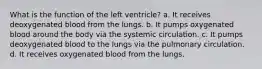 What is the function of the left ventricle? a. It receives deoxygenated blood from the lungs. b. It pumps oxygenated blood around the body via the systemic circulation. c. It pumps deoxygenated blood to the lungs via the pulmonary circulation. d. It receives oxygenated blood from the lungs.