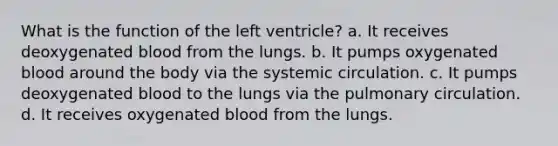 What is the function of the left ventricle? a. It receives deoxygenated blood from the lungs. b. It pumps oxygenated blood around the body via the systemic circulation. c. It pumps deoxygenated blood to the lungs via the pulmonary circulation. d. It receives oxygenated blood from the lungs.