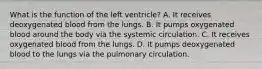 What is the function of the left ventricle? A. It receives deoxygenated blood from the lungs. B. It pumps oxygenated blood around the body via the systemic circulation. C. It receives oxygenated blood from the lungs. D. It pumps deoxygenated blood to the lungs via the pulmonary circulation.