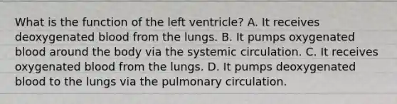 What is the function of the left ventricle? A. It receives deoxygenated blood from the lungs. B. It pumps oxygenated blood around the body via the systemic circulation. C. It receives oxygenated blood from the lungs. D. It pumps deoxygenated blood to the lungs via the pulmonary circulation.