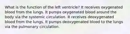 What is the function of the left ventricle? It receives oxygenated blood from the lungs. It pumps oxygenated blood around the body via the systemic circulation. It receives deoxygenated blood from the lungs. It pumps deoxygenated blood to the lungs via the pulmonary circulation.