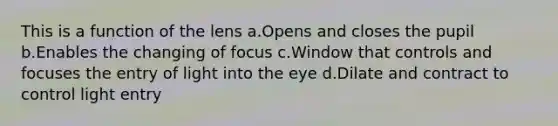 This is a function of the lens a.Opens and closes the pupil b.Enables the changing of focus c.Window that controls and focuses the entry of light into the eye d.Dilate and contract to control light entry