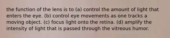 the function of the lens is to (a) control the amount of light that enters the eye. (b) control eye movements as one tracks a moving object. (c) focus light onto the retina. (d) amplify the intensity of light that is passed through the vitreous humor.