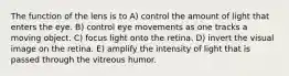 The function of the lens is to A) control the amount of light that enters the eye. B) control eye movements as one tracks a moving object. C) focus light onto the retina. D) invert the visual image on the retina. E) amplify the intensity of light that is passed through the vitreous humor.