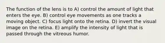 The function of the lens is to A) control the amount of light that enters the eye. B) control eye movements as one tracks a moving object. C) focus light onto the retina. D) invert the visual image on the retina. E) amplify the intensity of light that is passed through the vitreous humor.