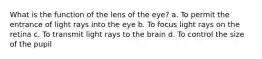 What is the function of the lens of the eye? a. To permit the entrance of light rays into the eye b. To focus light rays on the retina c. To transmit light rays to the brain d. To control the size of the pupil