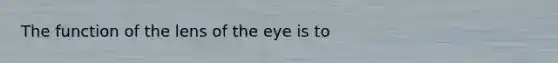 The function of the lens of the eye is to