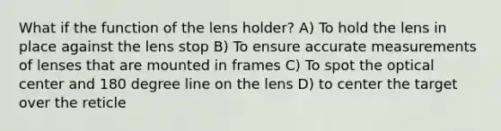 What if the function of the lens holder? A) To hold the lens in place against the lens stop B) To ensure accurate measurements of lenses that are mounted in frames C) To spot the optical center and 180 degree line on the lens D) to center the target over the reticle