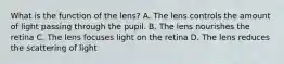 What is the function of the lens? A. The lens controls the amount of light passing through the pupil. B. The lens nourishes the retina C. The lens focuses light on the retina D. The lens reduces the scattering of light