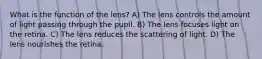What is the function of the lens? A) The lens controls the amount of light passing through the pupil. B) The lens focuses light on the retina. C) The lens reduces the scattering of light. D) The lens nourishes the retina.