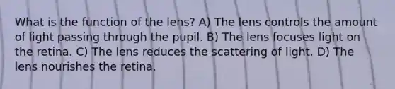 What is the function of the lens? A) The lens controls the amount of light passing through the pupil. B) The lens focuses light on the retina. C) The lens reduces the scattering of light. D) The lens nourishes the retina.