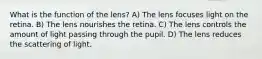 What is the function of the lens? A) The lens focuses light on the retina. B) The lens nourishes the retina. C) The lens controls the amount of light passing through the pupil. D) The lens reduces the scattering of light.