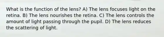 What is the function of the lens? A) The lens focuses light on the retina. B) The lens nourishes the retina. C) The lens controls the amount of light passing through the pupil. D) The lens reduces the scattering of light.