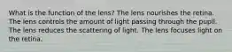 What is the function of the lens? The lens nourishes the retina. The lens controls the amount of light passing through the pupil. The lens reduces the scattering of light. The lens focuses light on the retina.