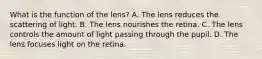 What is the function of the lens? A. The lens reduces the scattering of light. B. The lens nourishes the retina. C. The lens controls the amount of light passing through the pupil. D. The lens focuses light on the retina.