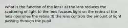 What is the function of the lens? a) the lens reduces the scattering of light b) the lens focuses light on the retina c) the lens nourishes the retina d) the lens controls the amount of light passing through the pupil