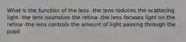 What is the function of the lens -the lens reduces the scattering light -the lens nourishes the retina -the lens focuses light on the retina -the lens controls the amount of light passing through the pupil