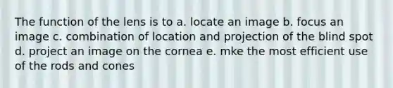 The function of the lens is to a. locate an image b. focus an image c. combination of location and projection of the blind spot d. project an image on the cornea e. mke the most efficient use of the rods and cones