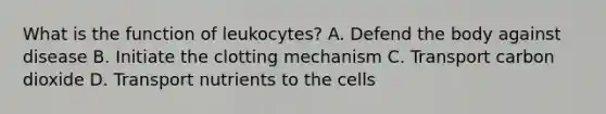 What is the function of leukocytes? A. Defend the body against disease B. Initiate the clotting mechanism C. Transport carbon dioxide D. Transport nutrients to the cells