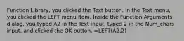 Function Library, you clicked the Text button. In the Text menu, you clicked the LEFT menu item. Inside the Function Arguments dialog, you typed A2 in the Text input, typed 2 in the Num_chars input, and clicked the OK button. =LEFT(A2,2)