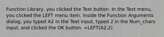 Function Library, you clicked the Text button. In the Text menu, you clicked the LEFT menu item. Inside the Function Arguments dialog, you typed A2 in the Text input, typed 2 in the Num_chars input, and clicked the OK button. =LEFT(A2,2)