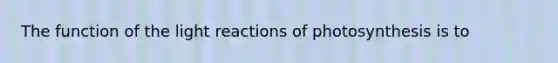 The function of the light reactions of photosynthesis is to